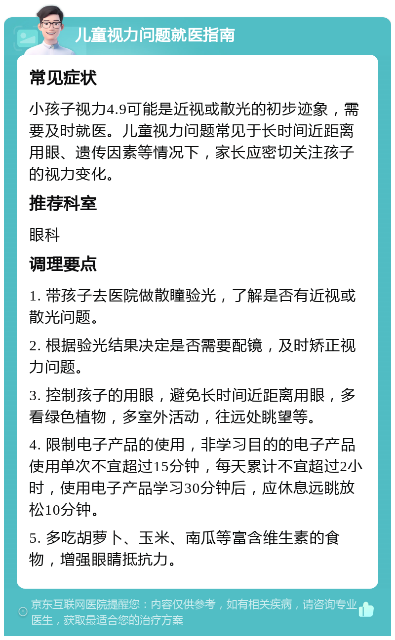 儿童视力问题就医指南 常见症状 小孩子视力4.9可能是近视或散光的初步迹象，需要及时就医。儿童视力问题常见于长时间近距离用眼、遗传因素等情况下，家长应密切关注孩子的视力变化。 推荐科室 眼科 调理要点 1. 带孩子去医院做散瞳验光，了解是否有近视或散光问题。 2. 根据验光结果决定是否需要配镜，及时矫正视力问题。 3. 控制孩子的用眼，避免长时间近距离用眼，多看绿色植物，多室外活动，往远处眺望等。 4. 限制电子产品的使用，非学习目的的电子产品使用单次不宜超过15分钟，每天累计不宜超过2小时，使用电子产品学习30分钟后，应休息远眺放松10分钟。 5. 多吃胡萝卜、玉米、南瓜等富含维生素的食物，增强眼睛抵抗力。