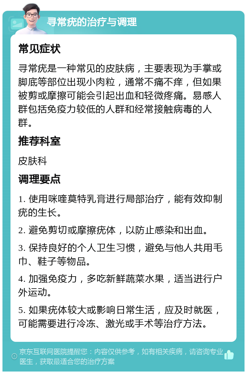 寻常疣的治疗与调理 常见症状 寻常疣是一种常见的皮肤病，主要表现为手掌或脚底等部位出现小肉粒，通常不痛不痒，但如果被剪或摩擦可能会引起出血和轻微疼痛。易感人群包括免疫力较低的人群和经常接触病毒的人群。 推荐科室 皮肤科 调理要点 1. 使用咪喹莫特乳膏进行局部治疗，能有效抑制疣的生长。 2. 避免剪切或摩擦疣体，以防止感染和出血。 3. 保持良好的个人卫生习惯，避免与他人共用毛巾、鞋子等物品。 4. 加强免疫力，多吃新鲜蔬菜水果，适当进行户外运动。 5. 如果疣体较大或影响日常生活，应及时就医，可能需要进行冷冻、激光或手术等治疗方法。