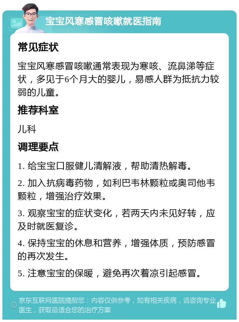 宝宝风寒感冒咳嗽就医指南 常见症状 宝宝风寒感冒咳嗽通常表现为寒咳、流鼻涕等症状，多见于6个月大的婴儿，易感人群为抵抗力较弱的儿童。 推荐科室 儿科 调理要点 1. 给宝宝口服健儿清解液，帮助清热解毒。 2. 加入抗病毒药物，如利巴韦林颗粒或奥司他韦颗粒，增强治疗效果。 3. 观察宝宝的症状变化，若两天内未见好转，应及时就医复诊。 4. 保持宝宝的休息和营养，增强体质，预防感冒的再次发生。 5. 注意宝宝的保暖，避免再次着凉引起感冒。