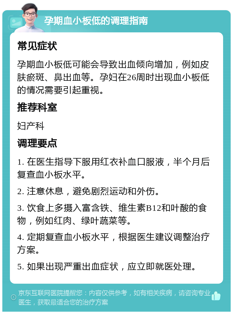 孕期血小板低的调理指南 常见症状 孕期血小板低可能会导致出血倾向增加，例如皮肤瘀斑、鼻出血等。孕妇在26周时出现血小板低的情况需要引起重视。 推荐科室 妇产科 调理要点 1. 在医生指导下服用红衣补血口服液，半个月后复查血小板水平。 2. 注意休息，避免剧烈运动和外伤。 3. 饮食上多摄入富含铁、维生素B12和叶酸的食物，例如红肉、绿叶蔬菜等。 4. 定期复查血小板水平，根据医生建议调整治疗方案。 5. 如果出现严重出血症状，应立即就医处理。