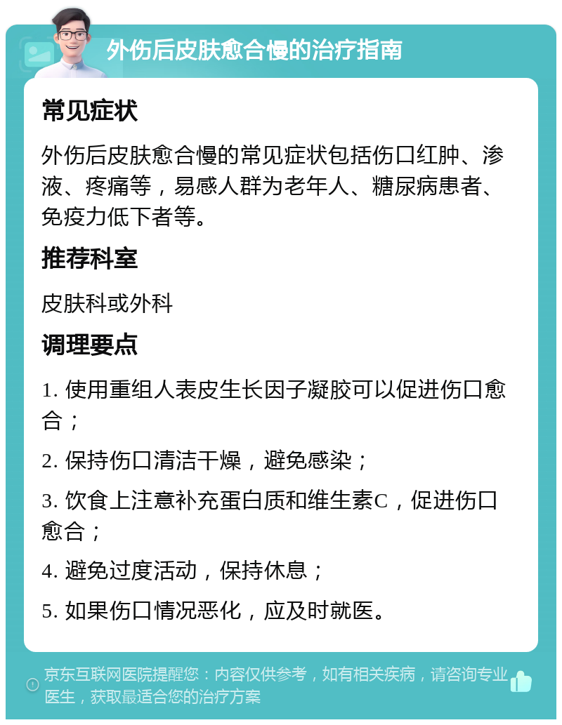 外伤后皮肤愈合慢的治疗指南 常见症状 外伤后皮肤愈合慢的常见症状包括伤口红肿、渗液、疼痛等，易感人群为老年人、糖尿病患者、免疫力低下者等。 推荐科室 皮肤科或外科 调理要点 1. 使用重组人表皮生长因子凝胶可以促进伤口愈合； 2. 保持伤口清洁干燥，避免感染； 3. 饮食上注意补充蛋白质和维生素C，促进伤口愈合； 4. 避免过度活动，保持休息； 5. 如果伤口情况恶化，应及时就医。