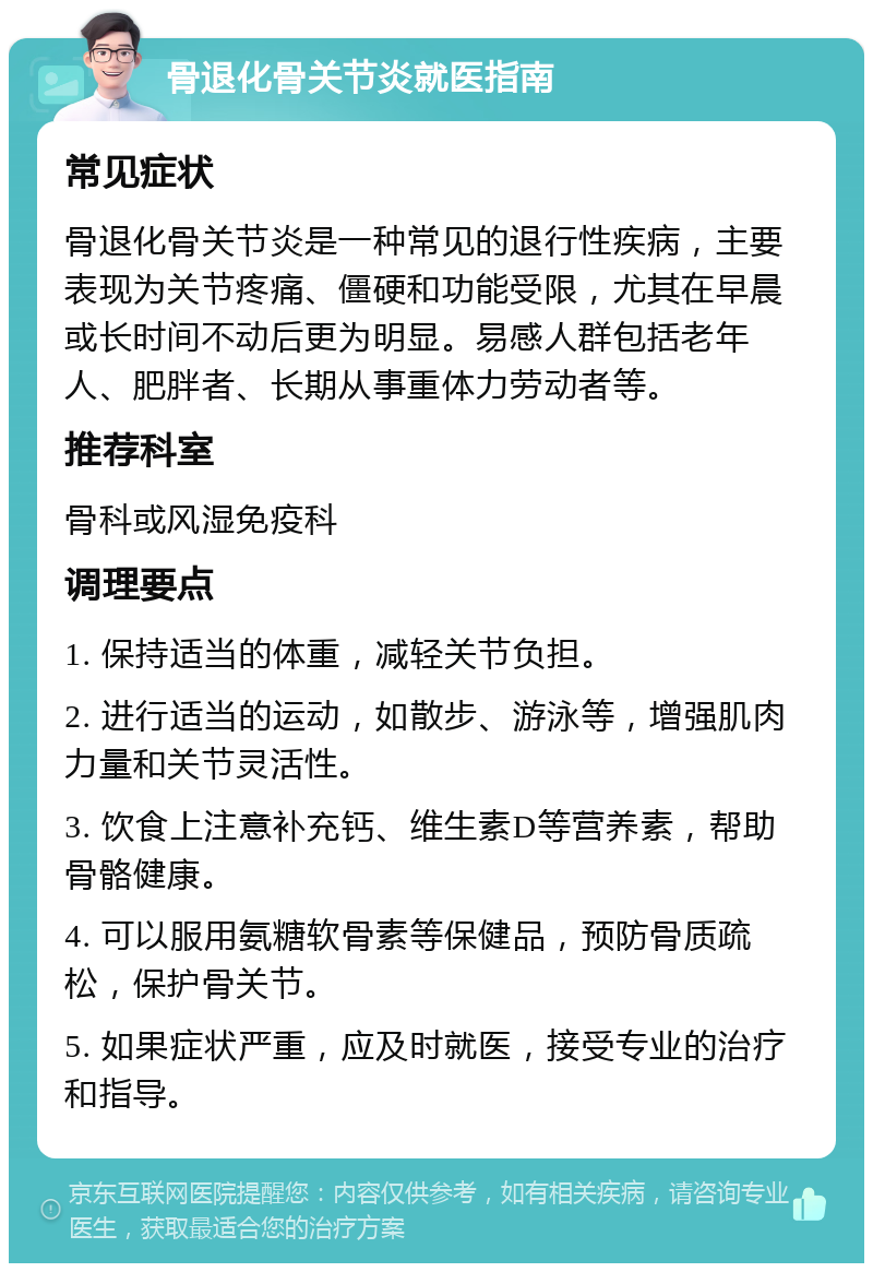 骨退化骨关节炎就医指南 常见症状 骨退化骨关节炎是一种常见的退行性疾病，主要表现为关节疼痛、僵硬和功能受限，尤其在早晨或长时间不动后更为明显。易感人群包括老年人、肥胖者、长期从事重体力劳动者等。 推荐科室 骨科或风湿免疫科 调理要点 1. 保持适当的体重，减轻关节负担。 2. 进行适当的运动，如散步、游泳等，增强肌肉力量和关节灵活性。 3. 饮食上注意补充钙、维生素D等营养素，帮助骨骼健康。 4. 可以服用氨糖软骨素等保健品，预防骨质疏松，保护骨关节。 5. 如果症状严重，应及时就医，接受专业的治疗和指导。