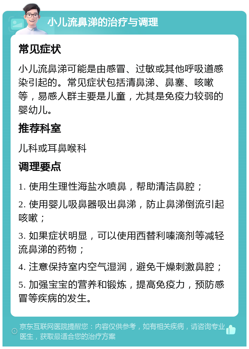 小儿流鼻涕的治疗与调理 常见症状 小儿流鼻涕可能是由感冒、过敏或其他呼吸道感染引起的。常见症状包括清鼻涕、鼻塞、咳嗽等，易感人群主要是儿童，尤其是免疫力较弱的婴幼儿。 推荐科室 儿科或耳鼻喉科 调理要点 1. 使用生理性海盐水喷鼻，帮助清洁鼻腔； 2. 使用婴儿吸鼻器吸出鼻涕，防止鼻涕倒流引起咳嗽； 3. 如果症状明显，可以使用西替利嗪滴剂等减轻流鼻涕的药物； 4. 注意保持室内空气湿润，避免干燥刺激鼻腔； 5. 加强宝宝的营养和锻炼，提高免疫力，预防感冒等疾病的发生。