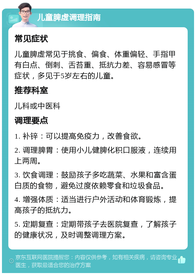 儿童脾虚调理指南 常见症状 儿童脾虚常见于挑食、偏食、体重偏轻、手指甲有白点、倒刺、舌苔重、抵抗力差、容易感冒等症状，多见于5岁左右的儿童。 推荐科室 儿科或中医科 调理要点 1. 补锌：可以提高免疫力，改善食欲。 2. 调理脾胃：使用小儿健脾化积口服液，连续用上两周。 3. 饮食调理：鼓励孩子多吃蔬菜、水果和富含蛋白质的食物，避免过度依赖零食和垃圾食品。 4. 增强体质：适当进行户外活动和体育锻炼，提高孩子的抵抗力。 5. 定期复查：定期带孩子去医院复查，了解孩子的健康状况，及时调整调理方案。