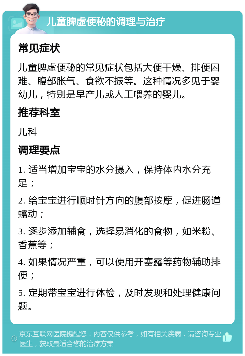 儿童脾虚便秘的调理与治疗 常见症状 儿童脾虚便秘的常见症状包括大便干燥、排便困难、腹部胀气、食欲不振等。这种情况多见于婴幼儿，特别是早产儿或人工喂养的婴儿。 推荐科室 儿科 调理要点 1. 适当增加宝宝的水分摄入，保持体内水分充足； 2. 给宝宝进行顺时针方向的腹部按摩，促进肠道蠕动； 3. 逐步添加辅食，选择易消化的食物，如米粉、香蕉等； 4. 如果情况严重，可以使用开塞露等药物辅助排便； 5. 定期带宝宝进行体检，及时发现和处理健康问题。