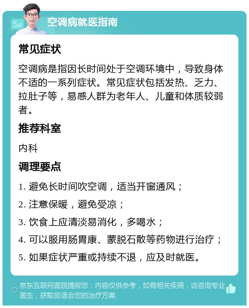 空调病就医指南 常见症状 空调病是指因长时间处于空调环境中，导致身体不适的一系列症状。常见症状包括发热、乏力、拉肚子等，易感人群为老年人、儿童和体质较弱者。 推荐科室 内科 调理要点 1. 避免长时间吹空调，适当开窗通风； 2. 注意保暖，避免受凉； 3. 饮食上应清淡易消化，多喝水； 4. 可以服用肠胃康、蒙脱石散等药物进行治疗； 5. 如果症状严重或持续不退，应及时就医。