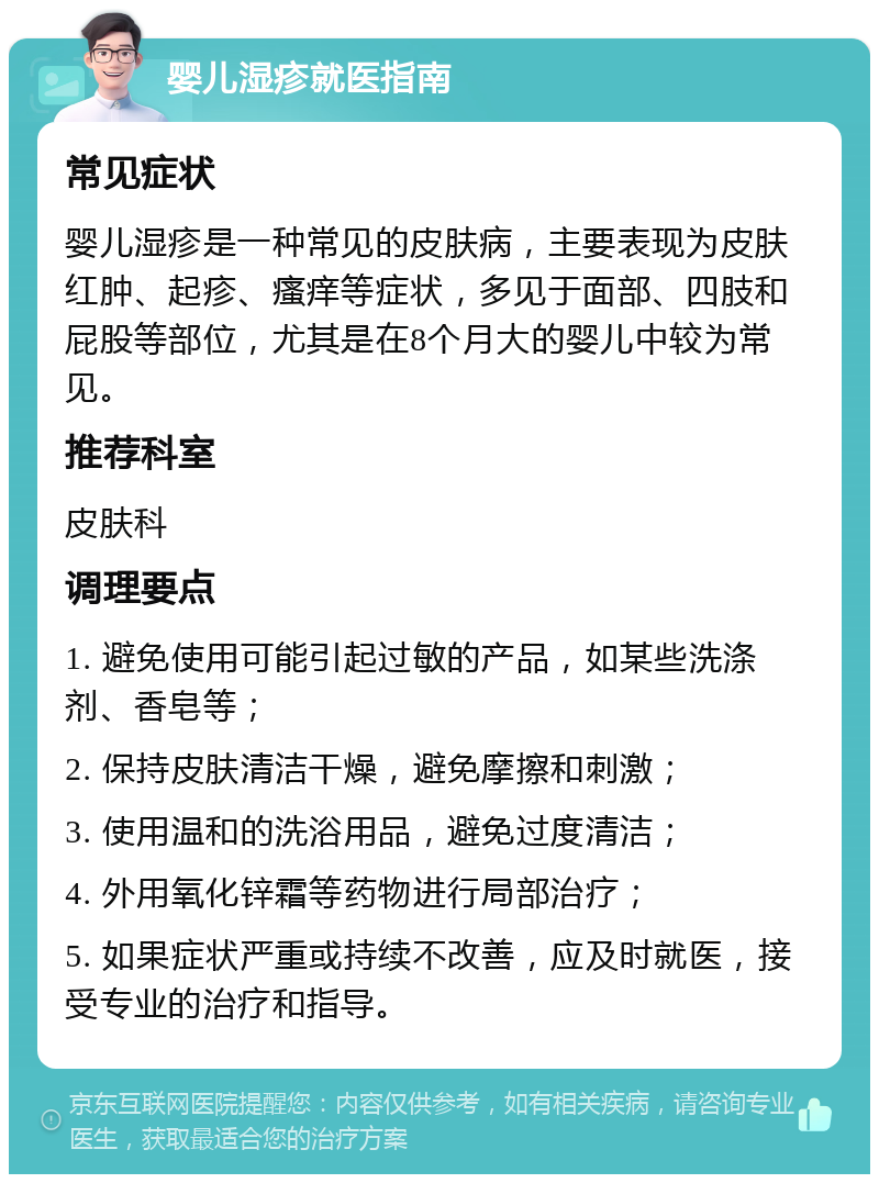 婴儿湿疹就医指南 常见症状 婴儿湿疹是一种常见的皮肤病，主要表现为皮肤红肿、起疹、瘙痒等症状，多见于面部、四肢和屁股等部位，尤其是在8个月大的婴儿中较为常见。 推荐科室 皮肤科 调理要点 1. 避免使用可能引起过敏的产品，如某些洗涤剂、香皂等； 2. 保持皮肤清洁干燥，避免摩擦和刺激； 3. 使用温和的洗浴用品，避免过度清洁； 4. 外用氧化锌霜等药物进行局部治疗； 5. 如果症状严重或持续不改善，应及时就医，接受专业的治疗和指导。