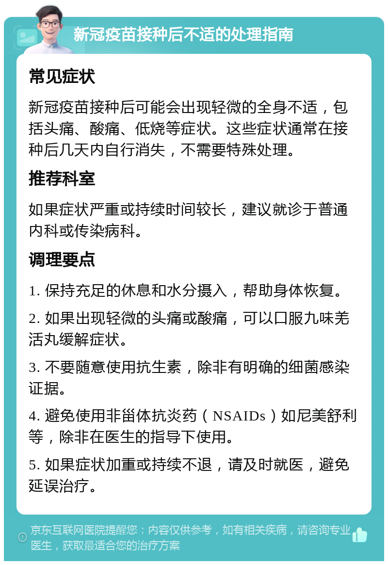 新冠疫苗接种后不适的处理指南 常见症状 新冠疫苗接种后可能会出现轻微的全身不适，包括头痛、酸痛、低烧等症状。这些症状通常在接种后几天内自行消失，不需要特殊处理。 推荐科室 如果症状严重或持续时间较长，建议就诊于普通内科或传染病科。 调理要点 1. 保持充足的休息和水分摄入，帮助身体恢复。 2. 如果出现轻微的头痛或酸痛，可以口服九味羌活丸缓解症状。 3. 不要随意使用抗生素，除非有明确的细菌感染证据。 4. 避免使用非甾体抗炎药（NSAIDs）如尼美舒利等，除非在医生的指导下使用。 5. 如果症状加重或持续不退，请及时就医，避免延误治疗。