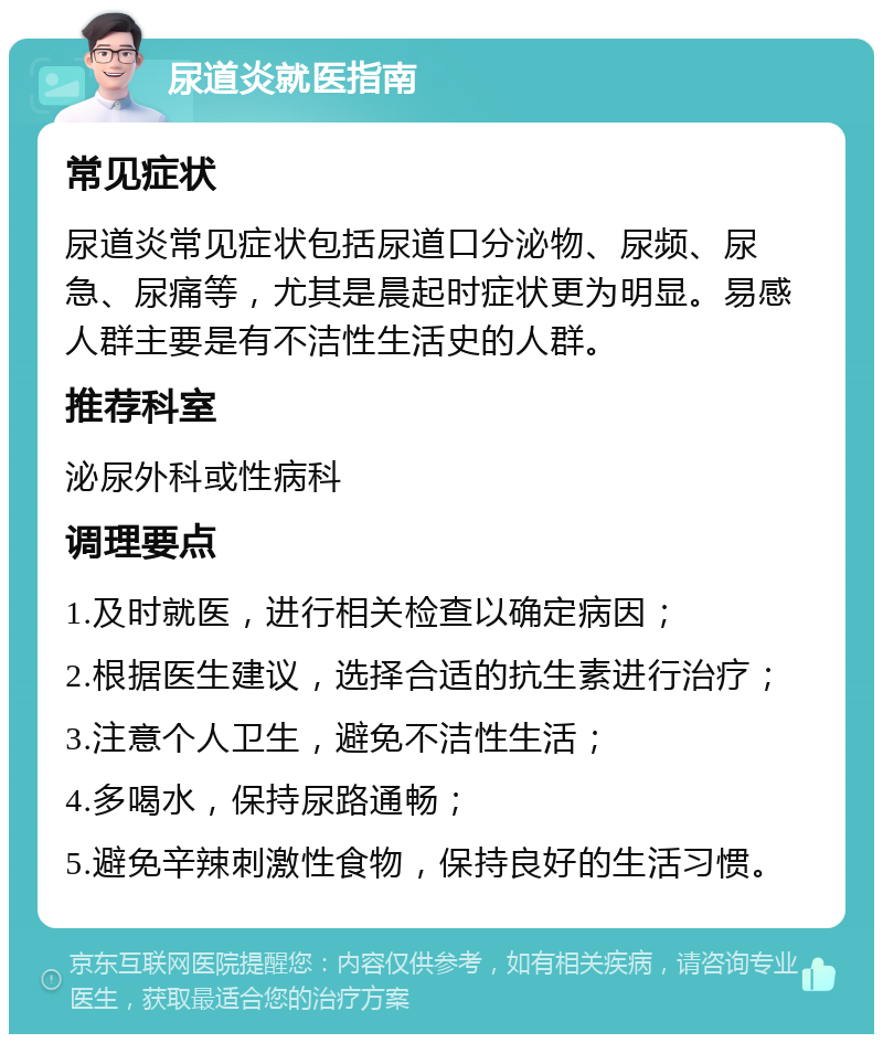 尿道炎就医指南 常见症状 尿道炎常见症状包括尿道口分泌物、尿频、尿急、尿痛等，尤其是晨起时症状更为明显。易感人群主要是有不洁性生活史的人群。 推荐科室 泌尿外科或性病科 调理要点 1.及时就医，进行相关检查以确定病因； 2.根据医生建议，选择合适的抗生素进行治疗； 3.注意个人卫生，避免不洁性生活； 4.多喝水，保持尿路通畅； 5.避免辛辣刺激性食物，保持良好的生活习惯。