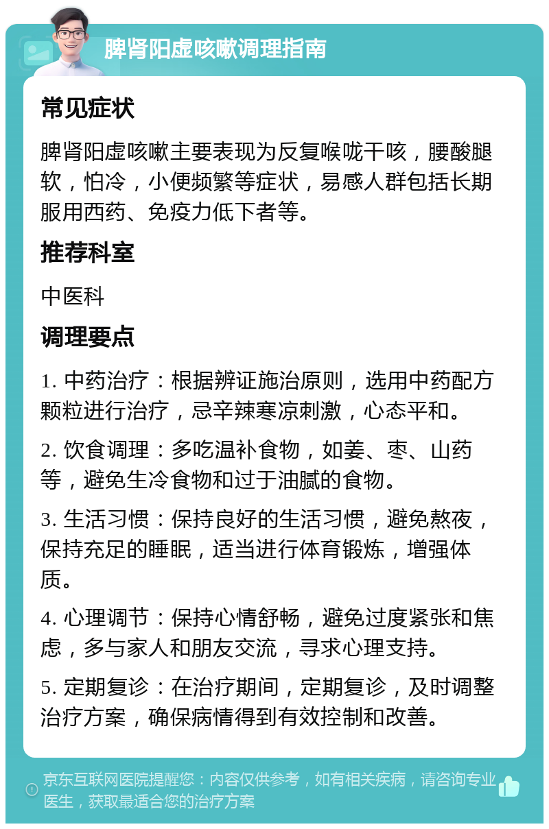 脾肾阳虚咳嗽调理指南 常见症状 脾肾阳虚咳嗽主要表现为反复喉咙干咳，腰酸腿软，怕冷，小便频繁等症状，易感人群包括长期服用西药、免疫力低下者等。 推荐科室 中医科 调理要点 1. 中药治疗：根据辨证施治原则，选用中药配方颗粒进行治疗，忌辛辣寒凉刺激，心态平和。 2. 饮食调理：多吃温补食物，如姜、枣、山药等，避免生冷食物和过于油腻的食物。 3. 生活习惯：保持良好的生活习惯，避免熬夜，保持充足的睡眠，适当进行体育锻炼，增强体质。 4. 心理调节：保持心情舒畅，避免过度紧张和焦虑，多与家人和朋友交流，寻求心理支持。 5. 定期复诊：在治疗期间，定期复诊，及时调整治疗方案，确保病情得到有效控制和改善。