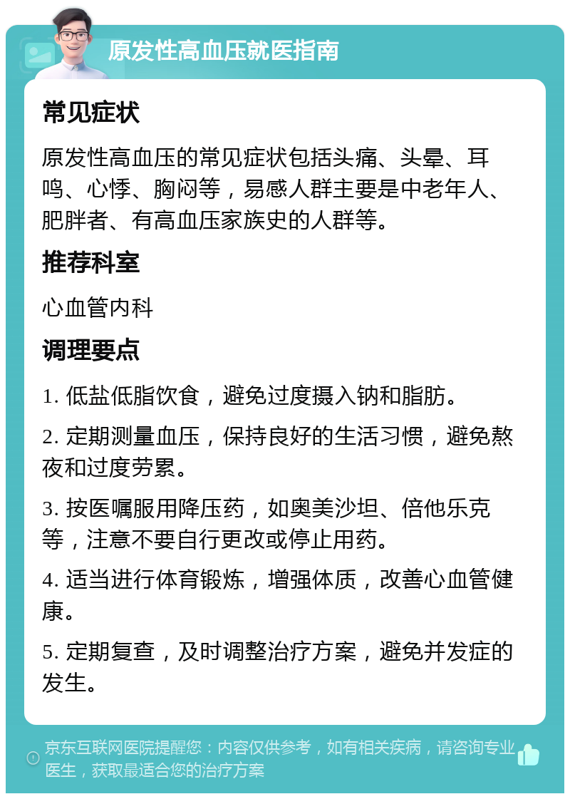 原发性高血压就医指南 常见症状 原发性高血压的常见症状包括头痛、头晕、耳鸣、心悸、胸闷等，易感人群主要是中老年人、肥胖者、有高血压家族史的人群等。 推荐科室 心血管内科 调理要点 1. 低盐低脂饮食，避免过度摄入钠和脂肪。 2. 定期测量血压，保持良好的生活习惯，避免熬夜和过度劳累。 3. 按医嘱服用降压药，如奥美沙坦、倍他乐克等，注意不要自行更改或停止用药。 4. 适当进行体育锻炼，增强体质，改善心血管健康。 5. 定期复查，及时调整治疗方案，避免并发症的发生。