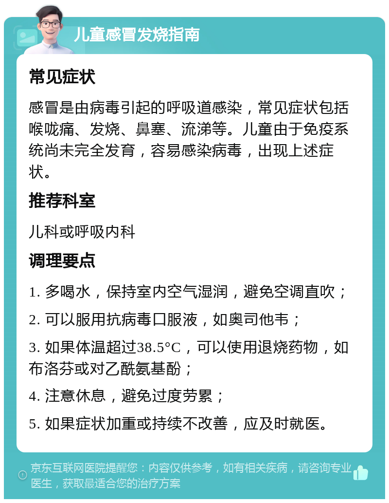 儿童感冒发烧指南 常见症状 感冒是由病毒引起的呼吸道感染，常见症状包括喉咙痛、发烧、鼻塞、流涕等。儿童由于免疫系统尚未完全发育，容易感染病毒，出现上述症状。 推荐科室 儿科或呼吸内科 调理要点 1. 多喝水，保持室内空气湿润，避免空调直吹； 2. 可以服用抗病毒口服液，如奥司他韦； 3. 如果体温超过38.5°C，可以使用退烧药物，如布洛芬或对乙酰氨基酚； 4. 注意休息，避免过度劳累； 5. 如果症状加重或持续不改善，应及时就医。