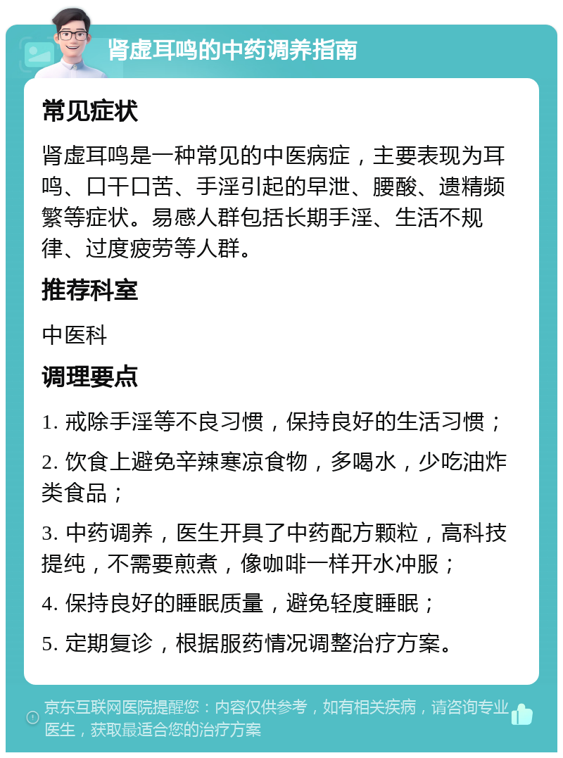 肾虚耳鸣的中药调养指南 常见症状 肾虚耳鸣是一种常见的中医病症，主要表现为耳鸣、口干口苦、手淫引起的早泄、腰酸、遗精频繁等症状。易感人群包括长期手淫、生活不规律、过度疲劳等人群。 推荐科室 中医科 调理要点 1. 戒除手淫等不良习惯，保持良好的生活习惯； 2. 饮食上避免辛辣寒凉食物，多喝水，少吃油炸类食品； 3. 中药调养，医生开具了中药配方颗粒，高科技提纯，不需要煎煮，像咖啡一样开水冲服； 4. 保持良好的睡眠质量，避免轻度睡眠； 5. 定期复诊，根据服药情况调整治疗方案。