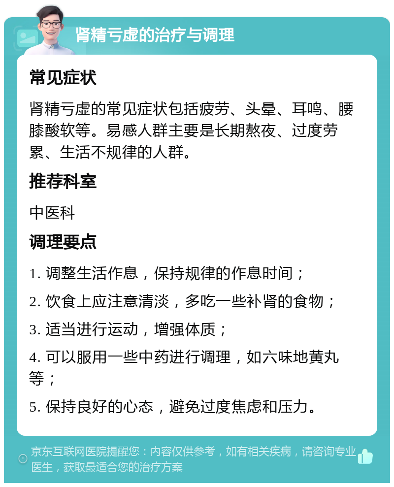 肾精亏虚的治疗与调理 常见症状 肾精亏虚的常见症状包括疲劳、头晕、耳鸣、腰膝酸软等。易感人群主要是长期熬夜、过度劳累、生活不规律的人群。 推荐科室 中医科 调理要点 1. 调整生活作息，保持规律的作息时间； 2. 饮食上应注意清淡，多吃一些补肾的食物； 3. 适当进行运动，增强体质； 4. 可以服用一些中药进行调理，如六味地黄丸等； 5. 保持良好的心态，避免过度焦虑和压力。