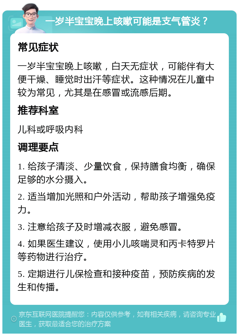 一岁半宝宝晚上咳嗽可能是支气管炎？ 常见症状 一岁半宝宝晚上咳嗽，白天无症状，可能伴有大便干燥、睡觉时出汗等症状。这种情况在儿童中较为常见，尤其是在感冒或流感后期。 推荐科室 儿科或呼吸内科 调理要点 1. 给孩子清淡、少量饮食，保持膳食均衡，确保足够的水分摄入。 2. 适当增加光照和户外活动，帮助孩子增强免疫力。 3. 注意给孩子及时增减衣服，避免感冒。 4. 如果医生建议，使用小儿咳喘灵和丙卡特罗片等药物进行治疗。 5. 定期进行儿保检查和接种疫苗，预防疾病的发生和传播。