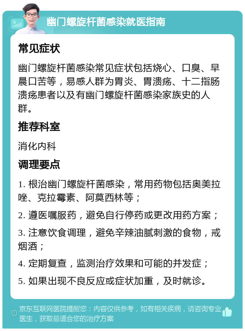 幽门螺旋杆菌感染就医指南 常见症状 幽门螺旋杆菌感染常见症状包括烧心、口臭、早晨口苦等，易感人群为胃炎、胃溃疡、十二指肠溃疡患者以及有幽门螺旋杆菌感染家族史的人群。 推荐科室 消化内科 调理要点 1. 根治幽门螺旋杆菌感染，常用药物包括奥美拉唑、克拉霉素、阿莫西林等； 2. 遵医嘱服药，避免自行停药或更改用药方案； 3. 注意饮食调理，避免辛辣油腻刺激的食物，戒烟酒； 4. 定期复查，监测治疗效果和可能的并发症； 5. 如果出现不良反应或症状加重，及时就诊。