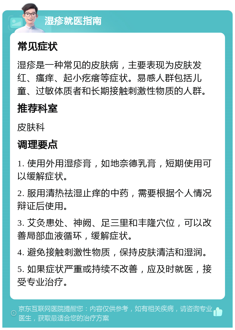 湿疹就医指南 常见症状 湿疹是一种常见的皮肤病，主要表现为皮肤发红、瘙痒、起小疙瘩等症状。易感人群包括儿童、过敏体质者和长期接触刺激性物质的人群。 推荐科室 皮肤科 调理要点 1. 使用外用湿疹膏，如地奈德乳膏，短期使用可以缓解症状。 2. 服用清热祛湿止痒的中药，需要根据个人情况辩证后使用。 3. 艾灸患处、神阙、足三里和丰隆穴位，可以改善局部血液循环，缓解症状。 4. 避免接触刺激性物质，保持皮肤清洁和湿润。 5. 如果症状严重或持续不改善，应及时就医，接受专业治疗。