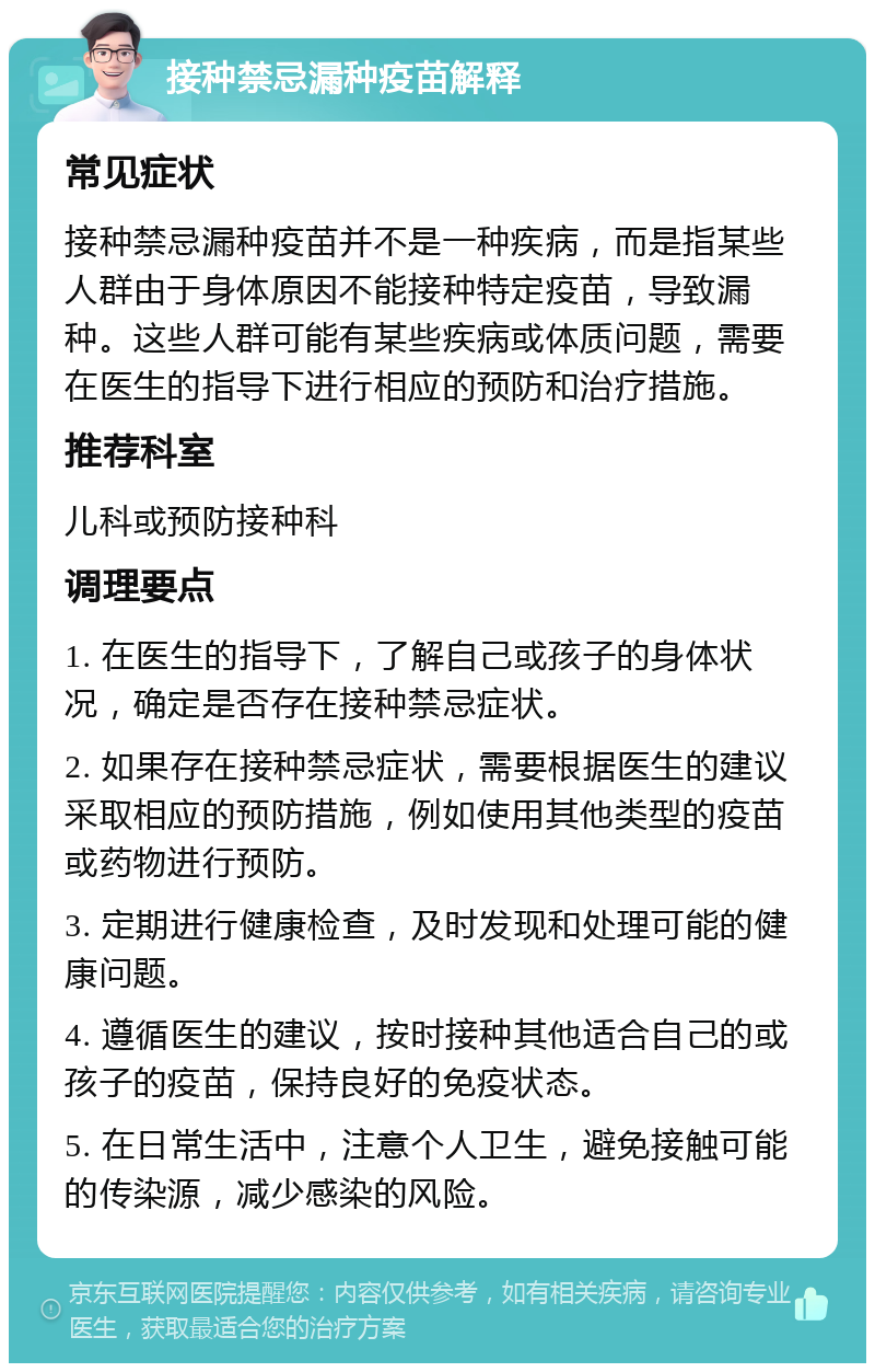 接种禁忌漏种疫苗解释 常见症状 接种禁忌漏种疫苗并不是一种疾病，而是指某些人群由于身体原因不能接种特定疫苗，导致漏种。这些人群可能有某些疾病或体质问题，需要在医生的指导下进行相应的预防和治疗措施。 推荐科室 儿科或预防接种科 调理要点 1. 在医生的指导下，了解自己或孩子的身体状况，确定是否存在接种禁忌症状。 2. 如果存在接种禁忌症状，需要根据医生的建议采取相应的预防措施，例如使用其他类型的疫苗或药物进行预防。 3. 定期进行健康检查，及时发现和处理可能的健康问题。 4. 遵循医生的建议，按时接种其他适合自己的或孩子的疫苗，保持良好的免疫状态。 5. 在日常生活中，注意个人卫生，避免接触可能的传染源，减少感染的风险。