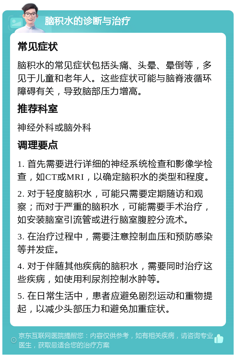 脑积水的诊断与治疗 常见症状 脑积水的常见症状包括头痛、头晕、晕倒等，多见于儿童和老年人。这些症状可能与脑脊液循环障碍有关，导致脑部压力增高。 推荐科室 神经外科或脑外科 调理要点 1. 首先需要进行详细的神经系统检查和影像学检查，如CT或MRI，以确定脑积水的类型和程度。 2. 对于轻度脑积水，可能只需要定期随访和观察；而对于严重的脑积水，可能需要手术治疗，如安装脑室引流管或进行脑室腹腔分流术。 3. 在治疗过程中，需要注意控制血压和预防感染等并发症。 4. 对于伴随其他疾病的脑积水，需要同时治疗这些疾病，如使用利尿剂控制水肿等。 5. 在日常生活中，患者应避免剧烈运动和重物提起，以减少头部压力和避免加重症状。