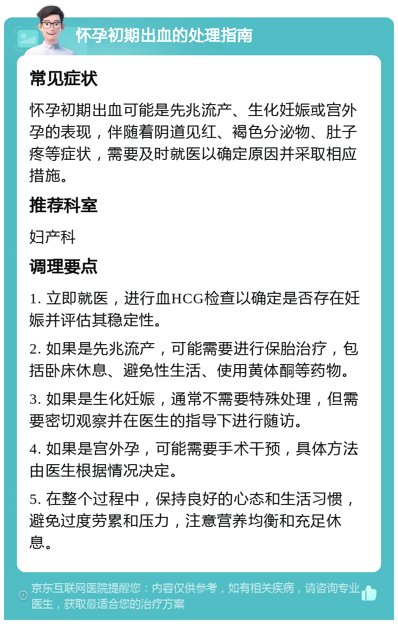 怀孕初期出血的处理指南 常见症状 怀孕初期出血可能是先兆流产、生化妊娠或宫外孕的表现，伴随着阴道见红、褐色分泌物、肚子疼等症状，需要及时就医以确定原因并采取相应措施。 推荐科室 妇产科 调理要点 1. 立即就医，进行血HCG检查以确定是否存在妊娠并评估其稳定性。 2. 如果是先兆流产，可能需要进行保胎治疗，包括卧床休息、避免性生活、使用黄体酮等药物。 3. 如果是生化妊娠，通常不需要特殊处理，但需要密切观察并在医生的指导下进行随访。 4. 如果是宫外孕，可能需要手术干预，具体方法由医生根据情况决定。 5. 在整个过程中，保持良好的心态和生活习惯，避免过度劳累和压力，注意营养均衡和充足休息。