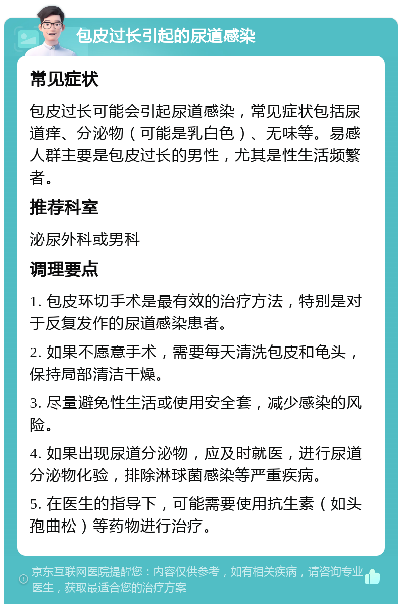 包皮过长引起的尿道感染 常见症状 包皮过长可能会引起尿道感染，常见症状包括尿道痒、分泌物（可能是乳白色）、无味等。易感人群主要是包皮过长的男性，尤其是性生活频繁者。 推荐科室 泌尿外科或男科 调理要点 1. 包皮环切手术是最有效的治疗方法，特别是对于反复发作的尿道感染患者。 2. 如果不愿意手术，需要每天清洗包皮和龟头，保持局部清洁干燥。 3. 尽量避免性生活或使用安全套，减少感染的风险。 4. 如果出现尿道分泌物，应及时就医，进行尿道分泌物化验，排除淋球菌感染等严重疾病。 5. 在医生的指导下，可能需要使用抗生素（如头孢曲松）等药物进行治疗。