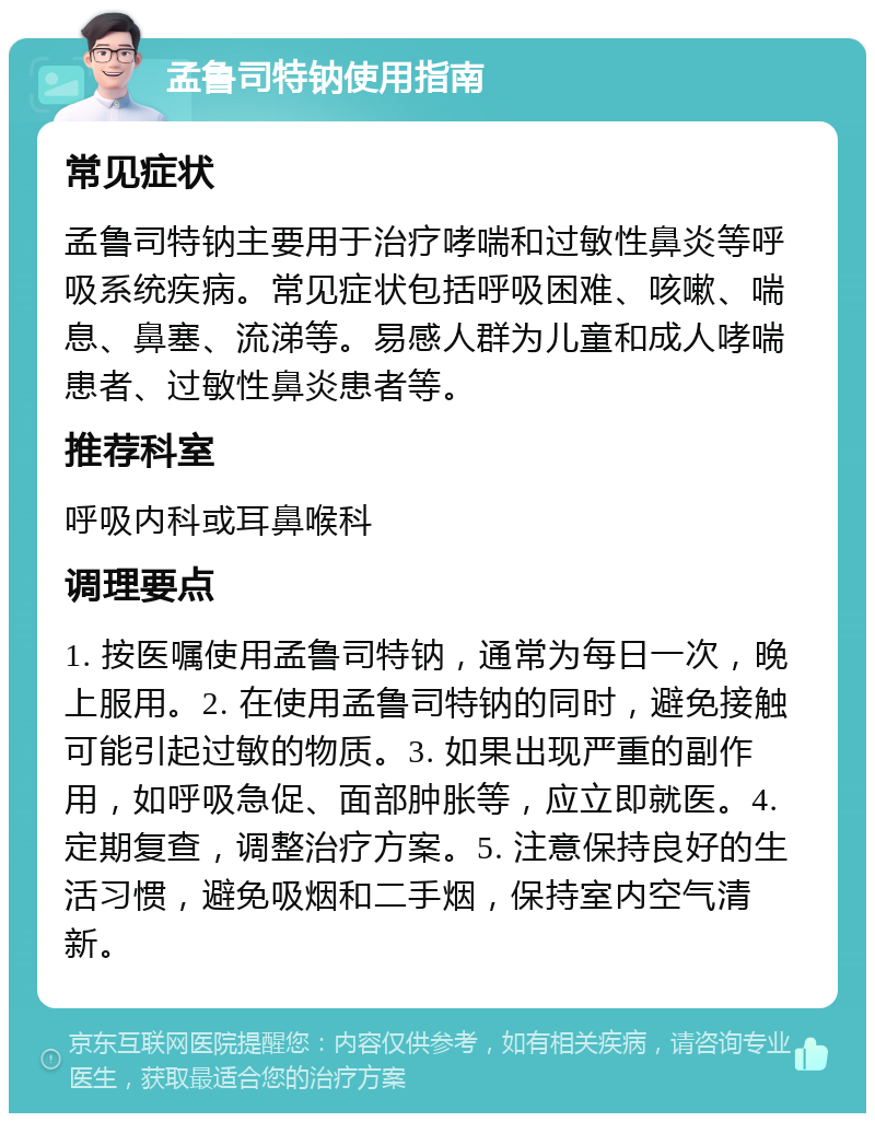 孟鲁司特钠使用指南 常见症状 孟鲁司特钠主要用于治疗哮喘和过敏性鼻炎等呼吸系统疾病。常见症状包括呼吸困难、咳嗽、喘息、鼻塞、流涕等。易感人群为儿童和成人哮喘患者、过敏性鼻炎患者等。 推荐科室 呼吸内科或耳鼻喉科 调理要点 1. 按医嘱使用孟鲁司特钠，通常为每日一次，晚上服用。2. 在使用孟鲁司特钠的同时，避免接触可能引起过敏的物质。3. 如果出现严重的副作用，如呼吸急促、面部肿胀等，应立即就医。4. 定期复查，调整治疗方案。5. 注意保持良好的生活习惯，避免吸烟和二手烟，保持室内空气清新。