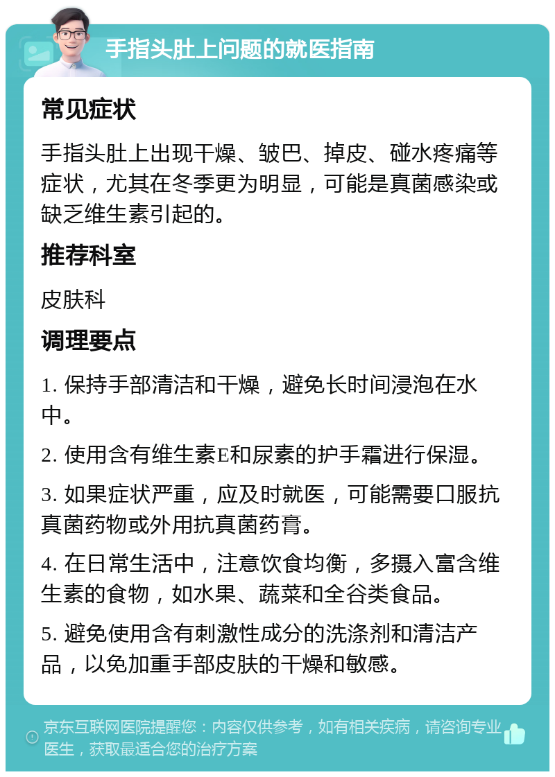 手指头肚上问题的就医指南 常见症状 手指头肚上出现干燥、皱巴、掉皮、碰水疼痛等症状，尤其在冬季更为明显，可能是真菌感染或缺乏维生素引起的。 推荐科室 皮肤科 调理要点 1. 保持手部清洁和干燥，避免长时间浸泡在水中。 2. 使用含有维生素E和尿素的护手霜进行保湿。 3. 如果症状严重，应及时就医，可能需要口服抗真菌药物或外用抗真菌药膏。 4. 在日常生活中，注意饮食均衡，多摄入富含维生素的食物，如水果、蔬菜和全谷类食品。 5. 避免使用含有刺激性成分的洗涤剂和清洁产品，以免加重手部皮肤的干燥和敏感。