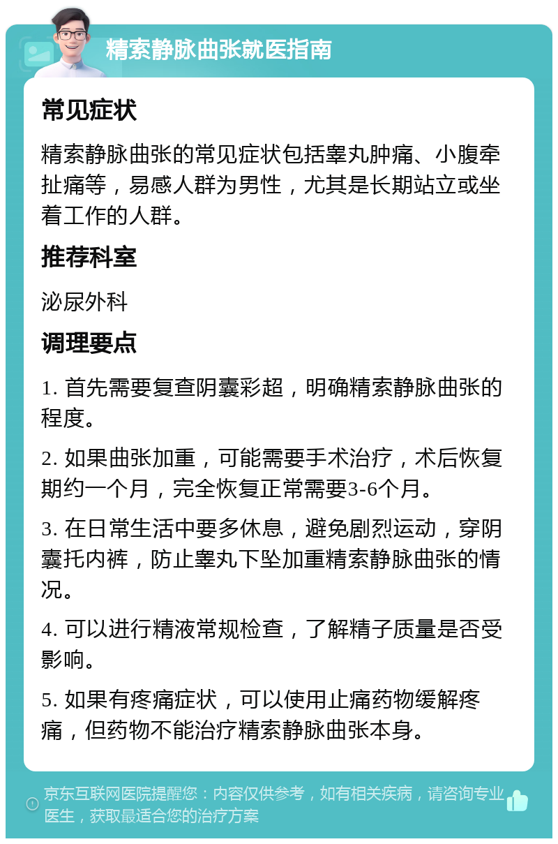 精索静脉曲张就医指南 常见症状 精索静脉曲张的常见症状包括睾丸肿痛、小腹牵扯痛等，易感人群为男性，尤其是长期站立或坐着工作的人群。 推荐科室 泌尿外科 调理要点 1. 首先需要复查阴囊彩超，明确精索静脉曲张的程度。 2. 如果曲张加重，可能需要手术治疗，术后恢复期约一个月，完全恢复正常需要3-6个月。 3. 在日常生活中要多休息，避免剧烈运动，穿阴囊托内裤，防止睾丸下坠加重精索静脉曲张的情况。 4. 可以进行精液常规检查，了解精子质量是否受影响。 5. 如果有疼痛症状，可以使用止痛药物缓解疼痛，但药物不能治疗精索静脉曲张本身。