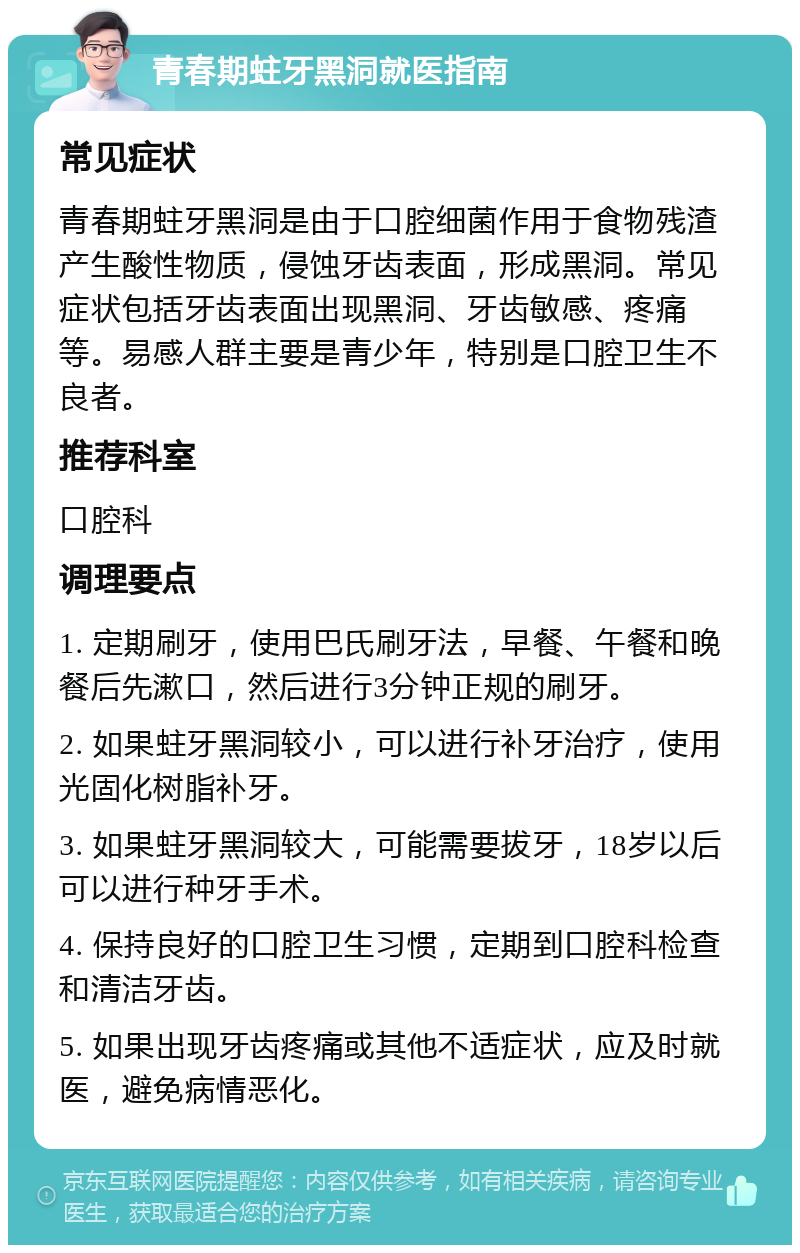 青春期蛀牙黑洞就医指南 常见症状 青春期蛀牙黑洞是由于口腔细菌作用于食物残渣产生酸性物质，侵蚀牙齿表面，形成黑洞。常见症状包括牙齿表面出现黑洞、牙齿敏感、疼痛等。易感人群主要是青少年，特别是口腔卫生不良者。 推荐科室 口腔科 调理要点 1. 定期刷牙，使用巴氏刷牙法，早餐、午餐和晚餐后先漱口，然后进行3分钟正规的刷牙。 2. 如果蛀牙黑洞较小，可以进行补牙治疗，使用光固化树脂补牙。 3. 如果蛀牙黑洞较大，可能需要拔牙，18岁以后可以进行种牙手术。 4. 保持良好的口腔卫生习惯，定期到口腔科检查和清洁牙齿。 5. 如果出现牙齿疼痛或其他不适症状，应及时就医，避免病情恶化。