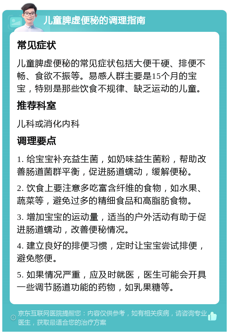 儿童脾虚便秘的调理指南 常见症状 儿童脾虚便秘的常见症状包括大便干硬、排便不畅、食欲不振等。易感人群主要是15个月的宝宝，特别是那些饮食不规律、缺乏运动的儿童。 推荐科室 儿科或消化内科 调理要点 1. 给宝宝补充益生菌，如奶味益生菌粉，帮助改善肠道菌群平衡，促进肠道蠕动，缓解便秘。 2. 饮食上要注意多吃富含纤维的食物，如水果、蔬菜等，避免过多的精细食品和高脂肪食物。 3. 增加宝宝的运动量，适当的户外活动有助于促进肠道蠕动，改善便秘情况。 4. 建立良好的排便习惯，定时让宝宝尝试排便，避免憋便。 5. 如果情况严重，应及时就医，医生可能会开具一些调节肠道功能的药物，如乳果糖等。