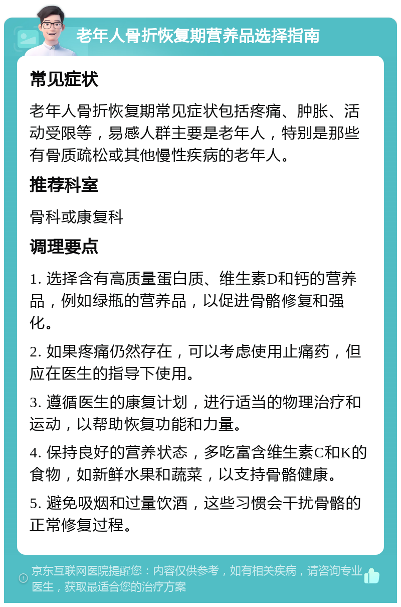 老年人骨折恢复期营养品选择指南 常见症状 老年人骨折恢复期常见症状包括疼痛、肿胀、活动受限等，易感人群主要是老年人，特别是那些有骨质疏松或其他慢性疾病的老年人。 推荐科室 骨科或康复科 调理要点 1. 选择含有高质量蛋白质、维生素D和钙的营养品，例如绿瓶的营养品，以促进骨骼修复和强化。 2. 如果疼痛仍然存在，可以考虑使用止痛药，但应在医生的指导下使用。 3. 遵循医生的康复计划，进行适当的物理治疗和运动，以帮助恢复功能和力量。 4. 保持良好的营养状态，多吃富含维生素C和K的食物，如新鲜水果和蔬菜，以支持骨骼健康。 5. 避免吸烟和过量饮酒，这些习惯会干扰骨骼的正常修复过程。