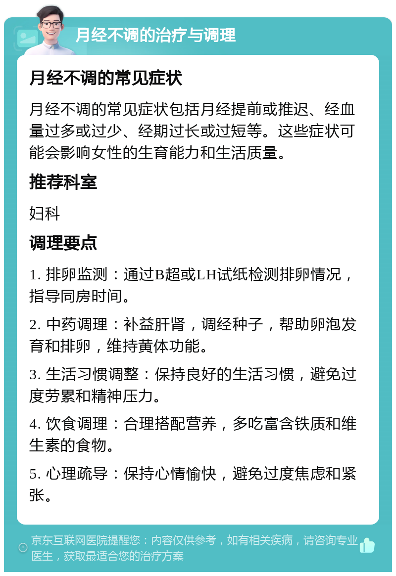 月经不调的治疗与调理 月经不调的常见症状 月经不调的常见症状包括月经提前或推迟、经血量过多或过少、经期过长或过短等。这些症状可能会影响女性的生育能力和生活质量。 推荐科室 妇科 调理要点 1. 排卵监测：通过B超或LH试纸检测排卵情况，指导同房时间。 2. 中药调理：补益肝肾，调经种子，帮助卵泡发育和排卵，维持黄体功能。 3. 生活习惯调整：保持良好的生活习惯，避免过度劳累和精神压力。 4. 饮食调理：合理搭配营养，多吃富含铁质和维生素的食物。 5. 心理疏导：保持心情愉快，避免过度焦虑和紧张。