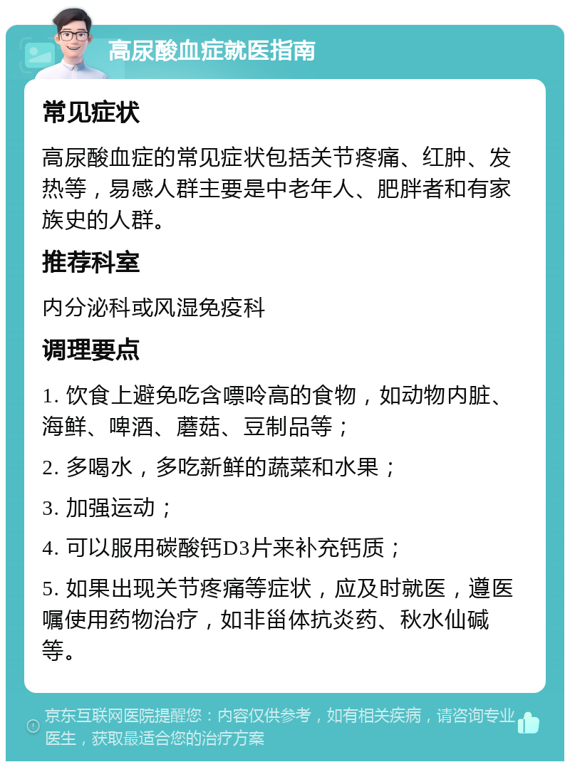 高尿酸血症就医指南 常见症状 高尿酸血症的常见症状包括关节疼痛、红肿、发热等，易感人群主要是中老年人、肥胖者和有家族史的人群。 推荐科室 内分泌科或风湿免疫科 调理要点 1. 饮食上避免吃含嘌呤高的食物，如动物内脏、海鲜、啤酒、蘑菇、豆制品等； 2. 多喝水，多吃新鲜的蔬菜和水果； 3. 加强运动； 4. 可以服用碳酸钙D3片来补充钙质； 5. 如果出现关节疼痛等症状，应及时就医，遵医嘱使用药物治疗，如非甾体抗炎药、秋水仙碱等。