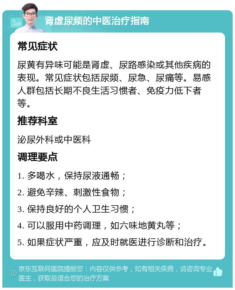 肾虚尿频的中医治疗指南 常见症状 尿黄有异味可能是肾虚、尿路感染或其他疾病的表现。常见症状包括尿频、尿急、尿痛等。易感人群包括长期不良生活习惯者、免疫力低下者等。 推荐科室 泌尿外科或中医科 调理要点 1. 多喝水，保持尿液通畅； 2. 避免辛辣、刺激性食物； 3. 保持良好的个人卫生习惯； 4. 可以服用中药调理，如六味地黄丸等； 5. 如果症状严重，应及时就医进行诊断和治疗。