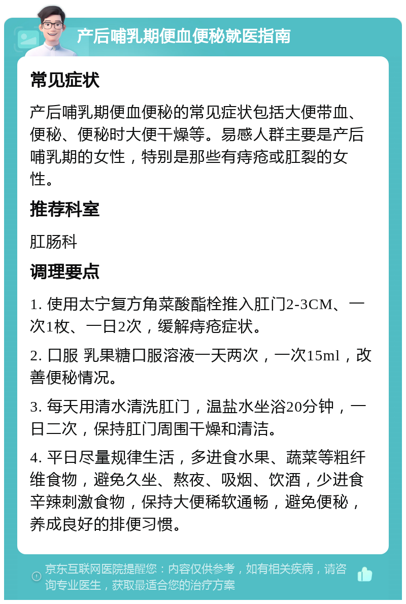 产后哺乳期便血便秘就医指南 常见症状 产后哺乳期便血便秘的常见症状包括大便带血、便秘、便秘时大便干燥等。易感人群主要是产后哺乳期的女性，特别是那些有痔疮或肛裂的女性。 推荐科室 肛肠科 调理要点 1. 使用太宁复方角菜酸酯栓推入肛门2-3CM、一次1枚、一日2次，缓解痔疮症状。 2. 口服 乳果糖口服溶液一天两次，一次15ml，改善便秘情况。 3. 每天用清水清洗肛门，温盐水坐浴20分钟，一日二次，保持肛门周围干燥和清洁。 4. 平日尽量规律生活，多进食水果、蔬菜等粗纤维食物，避免久坐、熬夜、吸烟、饮酒，少进食辛辣刺激食物，保持大便稀软通畅，避免便秘，养成良好的排便习惯。