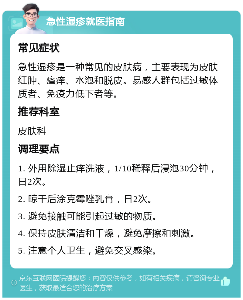 急性湿疹就医指南 常见症状 急性湿疹是一种常见的皮肤病，主要表现为皮肤红肿、瘙痒、水泡和脱皮。易感人群包括过敏体质者、免疫力低下者等。 推荐科室 皮肤科 调理要点 1. 外用除湿止痒洗液，1/10稀释后浸泡30分钟，日2次。 2. 晾干后涂克霉唑乳膏，日2次。 3. 避免接触可能引起过敏的物质。 4. 保持皮肤清洁和干燥，避免摩擦和刺激。 5. 注意个人卫生，避免交叉感染。