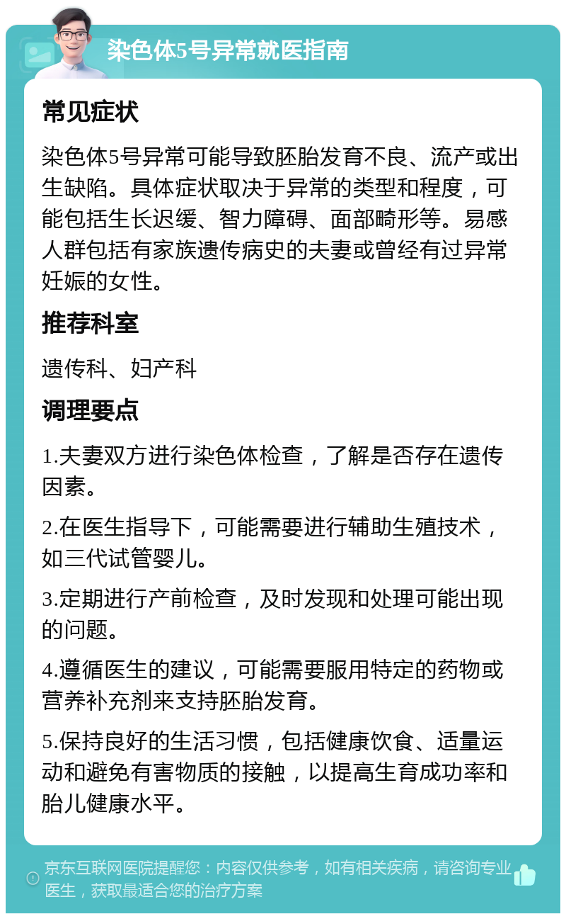 染色体5号异常就医指南 常见症状 染色体5号异常可能导致胚胎发育不良、流产或出生缺陷。具体症状取决于异常的类型和程度，可能包括生长迟缓、智力障碍、面部畸形等。易感人群包括有家族遗传病史的夫妻或曾经有过异常妊娠的女性。 推荐科室 遗传科、妇产科 调理要点 1.夫妻双方进行染色体检查，了解是否存在遗传因素。 2.在医生指导下，可能需要进行辅助生殖技术，如三代试管婴儿。 3.定期进行产前检查，及时发现和处理可能出现的问题。 4.遵循医生的建议，可能需要服用特定的药物或营养补充剂来支持胚胎发育。 5.保持良好的生活习惯，包括健康饮食、适量运动和避免有害物质的接触，以提高生育成功率和胎儿健康水平。