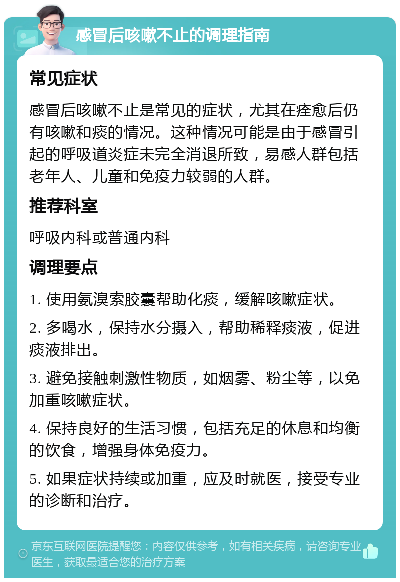 感冒后咳嗽不止的调理指南 常见症状 感冒后咳嗽不止是常见的症状，尤其在痊愈后仍有咳嗽和痰的情况。这种情况可能是由于感冒引起的呼吸道炎症未完全消退所致，易感人群包括老年人、儿童和免疫力较弱的人群。 推荐科室 呼吸内科或普通内科 调理要点 1. 使用氨溴索胶囊帮助化痰，缓解咳嗽症状。 2. 多喝水，保持水分摄入，帮助稀释痰液，促进痰液排出。 3. 避免接触刺激性物质，如烟雾、粉尘等，以免加重咳嗽症状。 4. 保持良好的生活习惯，包括充足的休息和均衡的饮食，增强身体免疫力。 5. 如果症状持续或加重，应及时就医，接受专业的诊断和治疗。