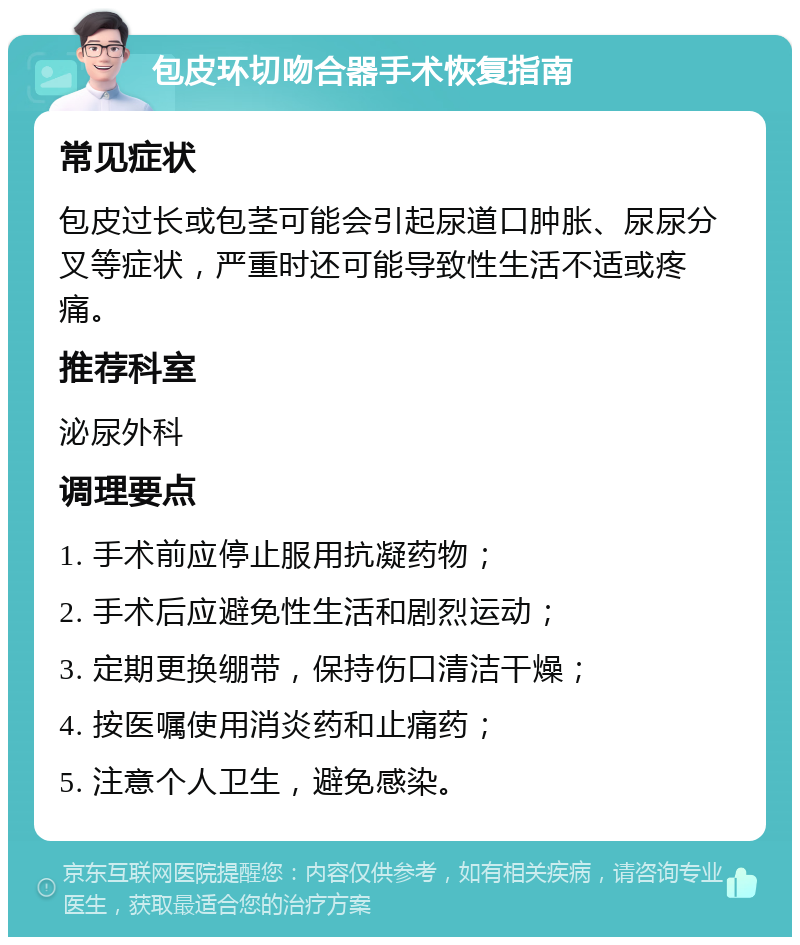 包皮环切吻合器手术恢复指南 常见症状 包皮过长或包茎可能会引起尿道口肿胀、尿尿分叉等症状，严重时还可能导致性生活不适或疼痛。 推荐科室 泌尿外科 调理要点 1. 手术前应停止服用抗凝药物； 2. 手术后应避免性生活和剧烈运动； 3. 定期更换绷带，保持伤口清洁干燥； 4. 按医嘱使用消炎药和止痛药； 5. 注意个人卫生，避免感染。