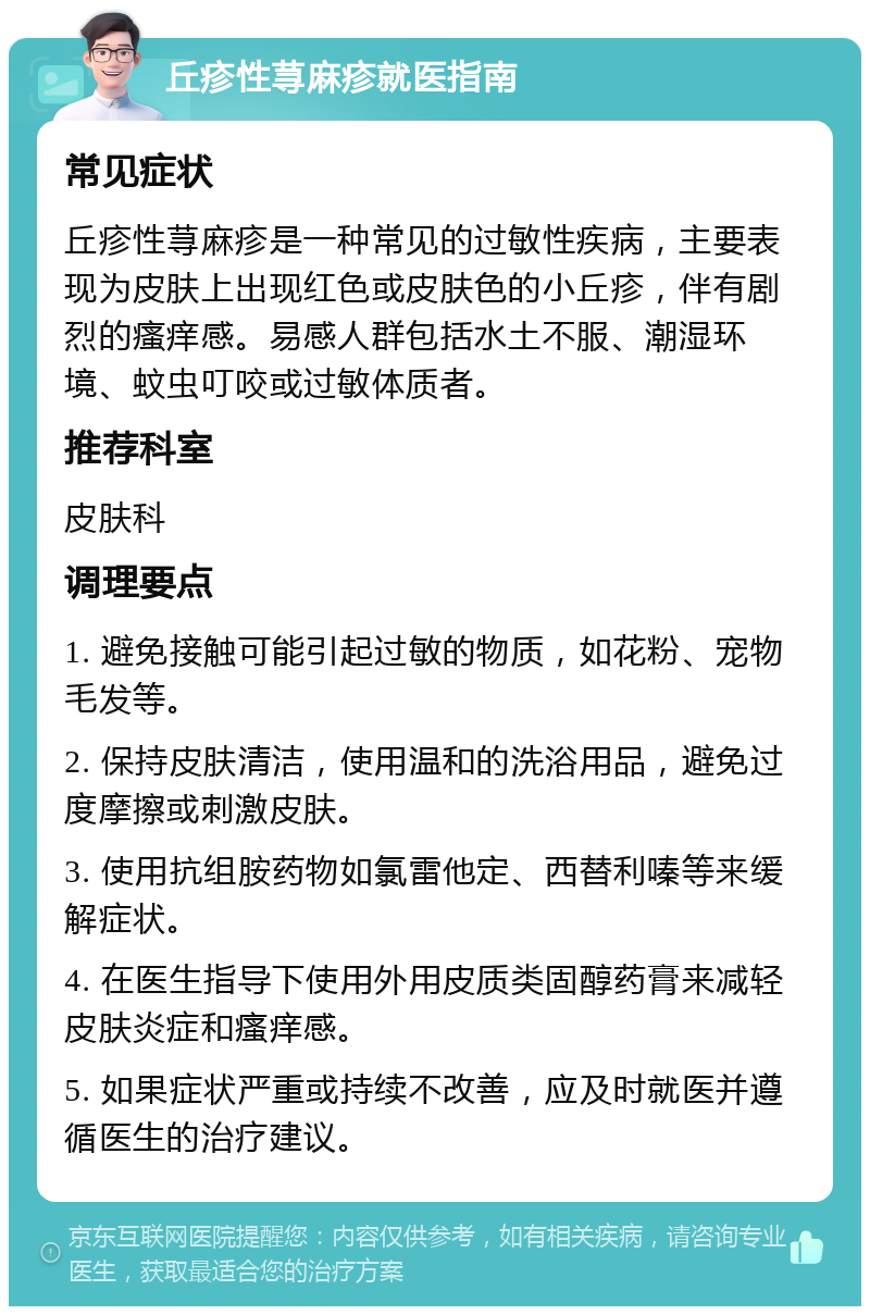 丘疹性荨麻疹就医指南 常见症状 丘疹性荨麻疹是一种常见的过敏性疾病，主要表现为皮肤上出现红色或皮肤色的小丘疹，伴有剧烈的瘙痒感。易感人群包括水土不服、潮湿环境、蚊虫叮咬或过敏体质者。 推荐科室 皮肤科 调理要点 1. 避免接触可能引起过敏的物质，如花粉、宠物毛发等。 2. 保持皮肤清洁，使用温和的洗浴用品，避免过度摩擦或刺激皮肤。 3. 使用抗组胺药物如氯雷他定、西替利嗪等来缓解症状。 4. 在医生指导下使用外用皮质类固醇药膏来减轻皮肤炎症和瘙痒感。 5. 如果症状严重或持续不改善，应及时就医并遵循医生的治疗建议。