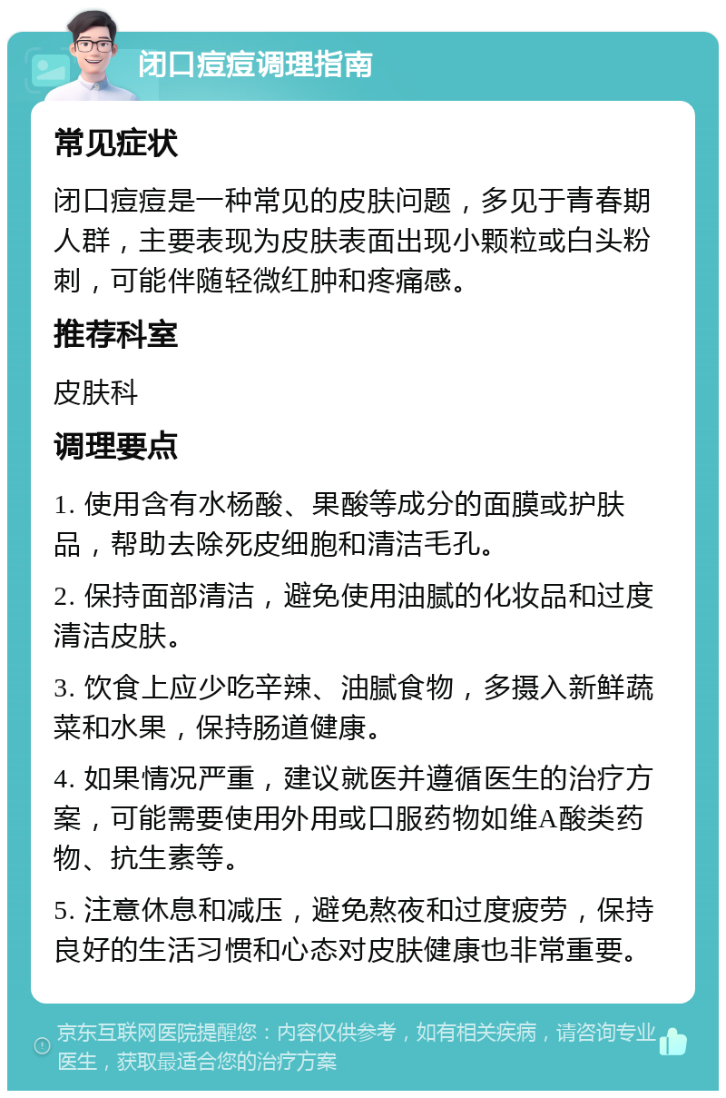 闭口痘痘调理指南 常见症状 闭口痘痘是一种常见的皮肤问题，多见于青春期人群，主要表现为皮肤表面出现小颗粒或白头粉刺，可能伴随轻微红肿和疼痛感。 推荐科室 皮肤科 调理要点 1. 使用含有水杨酸、果酸等成分的面膜或护肤品，帮助去除死皮细胞和清洁毛孔。 2. 保持面部清洁，避免使用油腻的化妆品和过度清洁皮肤。 3. 饮食上应少吃辛辣、油腻食物，多摄入新鲜蔬菜和水果，保持肠道健康。 4. 如果情况严重，建议就医并遵循医生的治疗方案，可能需要使用外用或口服药物如维A酸类药物、抗生素等。 5. 注意休息和减压，避免熬夜和过度疲劳，保持良好的生活习惯和心态对皮肤健康也非常重要。