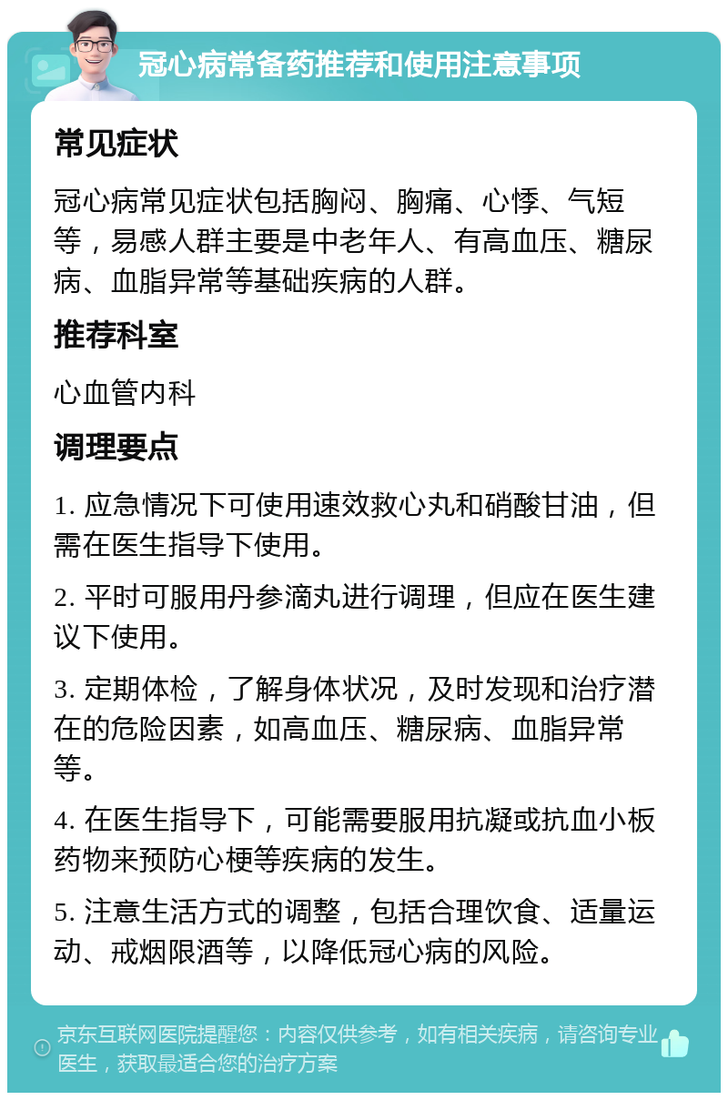 冠心病常备药推荐和使用注意事项 常见症状 冠心病常见症状包括胸闷、胸痛、心悸、气短等，易感人群主要是中老年人、有高血压、糖尿病、血脂异常等基础疾病的人群。 推荐科室 心血管内科 调理要点 1. 应急情况下可使用速效救心丸和硝酸甘油，但需在医生指导下使用。 2. 平时可服用丹参滴丸进行调理，但应在医生建议下使用。 3. 定期体检，了解身体状况，及时发现和治疗潜在的危险因素，如高血压、糖尿病、血脂异常等。 4. 在医生指导下，可能需要服用抗凝或抗血小板药物来预防心梗等疾病的发生。 5. 注意生活方式的调整，包括合理饮食、适量运动、戒烟限酒等，以降低冠心病的风险。