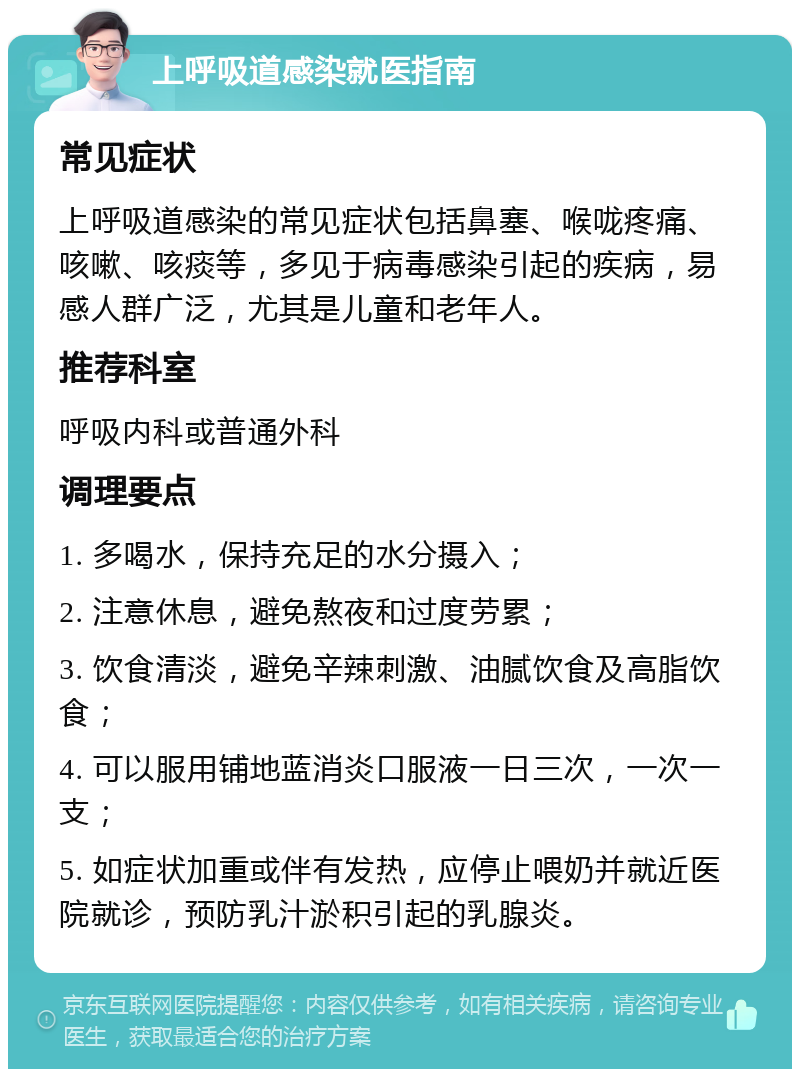 上呼吸道感染就医指南 常见症状 上呼吸道感染的常见症状包括鼻塞、喉咙疼痛、咳嗽、咳痰等，多见于病毒感染引起的疾病，易感人群广泛，尤其是儿童和老年人。 推荐科室 呼吸内科或普通外科 调理要点 1. 多喝水，保持充足的水分摄入； 2. 注意休息，避免熬夜和过度劳累； 3. 饮食清淡，避免辛辣刺激、油腻饮食及高脂饮食； 4. 可以服用铺地蓝消炎口服液一日三次，一次一支； 5. 如症状加重或伴有发热，应停止喂奶并就近医院就诊，预防乳汁淤积引起的乳腺炎。