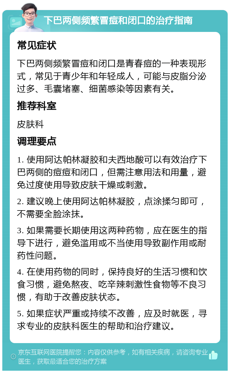 下巴两侧频繁冒痘和闭口的治疗指南 常见症状 下巴两侧频繁冒痘和闭口是青春痘的一种表现形式，常见于青少年和年轻成人，可能与皮脂分泌过多、毛囊堵塞、细菌感染等因素有关。 推荐科室 皮肤科 调理要点 1. 使用阿达帕林凝胶和夫西地酸可以有效治疗下巴两侧的痘痘和闭口，但需注意用法和用量，避免过度使用导致皮肤干燥或刺激。 2. 建议晚上使用阿达帕林凝胶，点涂揉匀即可，不需要全脸涂抹。 3. 如果需要长期使用这两种药物，应在医生的指导下进行，避免滥用或不当使用导致副作用或耐药性问题。 4. 在使用药物的同时，保持良好的生活习惯和饮食习惯，避免熬夜、吃辛辣刺激性食物等不良习惯，有助于改善皮肤状态。 5. 如果症状严重或持续不改善，应及时就医，寻求专业的皮肤科医生的帮助和治疗建议。