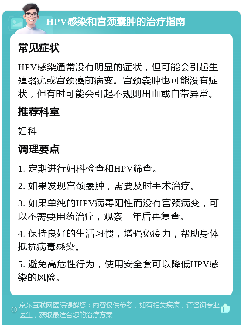 HPV感染和宫颈囊肿的治疗指南 常见症状 HPV感染通常没有明显的症状，但可能会引起生殖器疣或宫颈癌前病变。宫颈囊肿也可能没有症状，但有时可能会引起不规则出血或白带异常。 推荐科室 妇科 调理要点 1. 定期进行妇科检查和HPV筛查。 2. 如果发现宫颈囊肿，需要及时手术治疗。 3. 如果单纯的HPV病毒阳性而没有宫颈病变，可以不需要用药治疗，观察一年后再复查。 4. 保持良好的生活习惯，增强免疫力，帮助身体抵抗病毒感染。 5. 避免高危性行为，使用安全套可以降低HPV感染的风险。