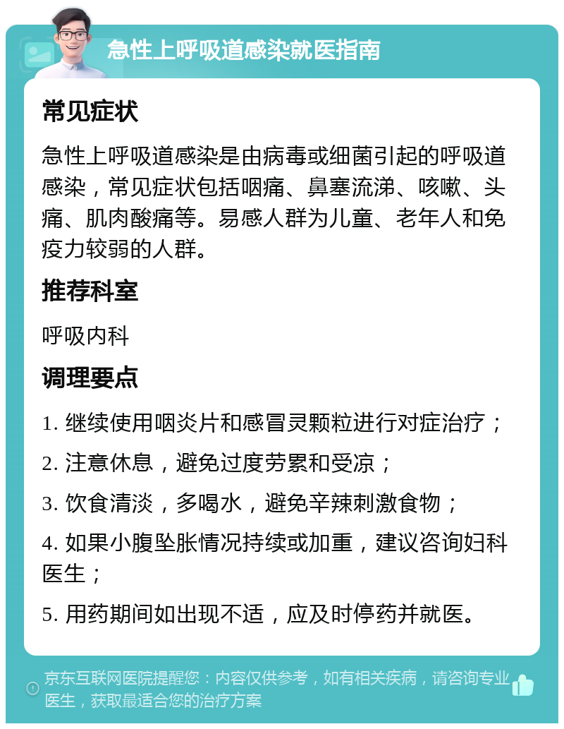 急性上呼吸道感染就医指南 常见症状 急性上呼吸道感染是由病毒或细菌引起的呼吸道感染，常见症状包括咽痛、鼻塞流涕、咳嗽、头痛、肌肉酸痛等。易感人群为儿童、老年人和免疫力较弱的人群。 推荐科室 呼吸内科 调理要点 1. 继续使用咽炎片和感冒灵颗粒进行对症治疗； 2. 注意休息，避免过度劳累和受凉； 3. 饮食清淡，多喝水，避免辛辣刺激食物； 4. 如果小腹坠胀情况持续或加重，建议咨询妇科医生； 5. 用药期间如出现不适，应及时停药并就医。