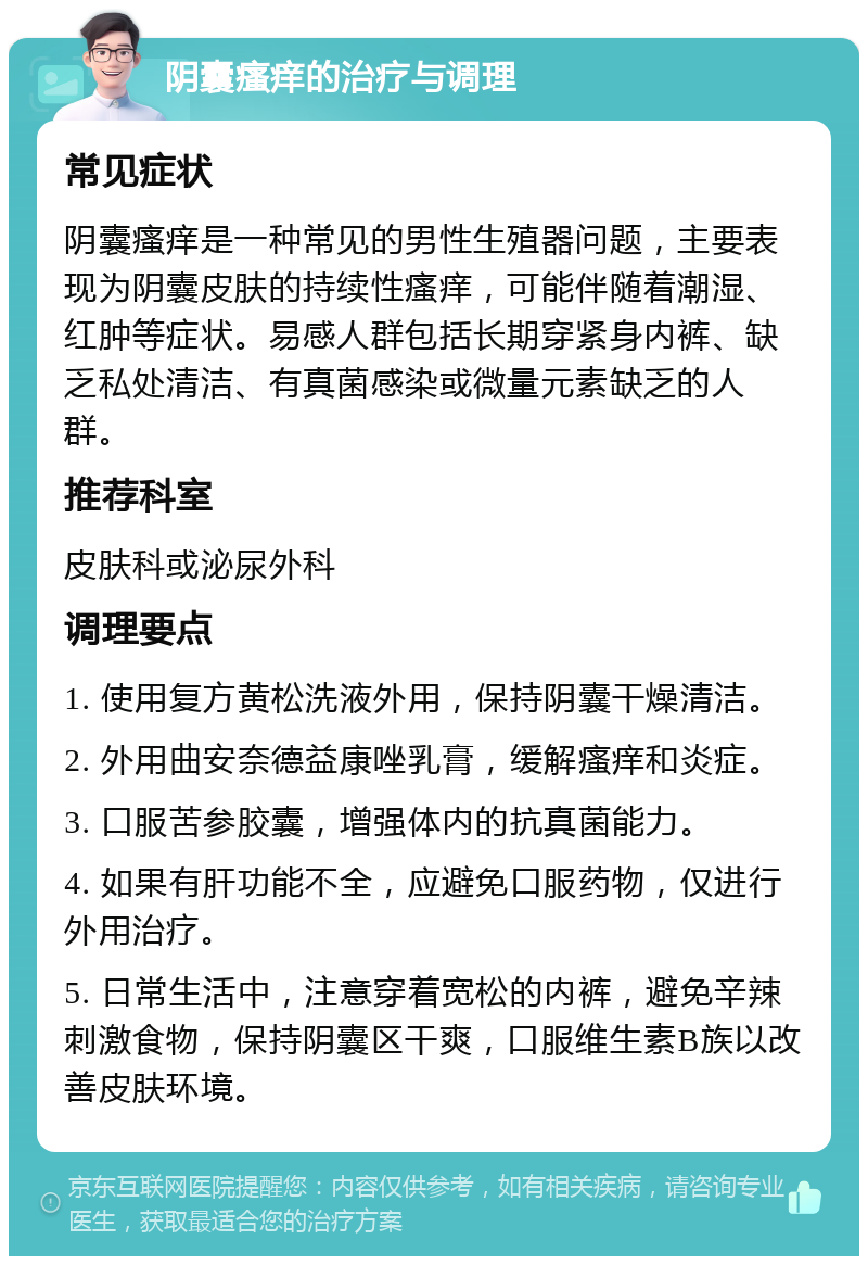 阴囊瘙痒的治疗与调理 常见症状 阴囊瘙痒是一种常见的男性生殖器问题，主要表现为阴囊皮肤的持续性瘙痒，可能伴随着潮湿、红肿等症状。易感人群包括长期穿紧身内裤、缺乏私处清洁、有真菌感染或微量元素缺乏的人群。 推荐科室 皮肤科或泌尿外科 调理要点 1. 使用复方黄松洗液外用，保持阴囊干燥清洁。 2. 外用曲安奈德益康唑乳膏，缓解瘙痒和炎症。 3. 口服苦参胶囊，增强体内的抗真菌能力。 4. 如果有肝功能不全，应避免口服药物，仅进行外用治疗。 5. 日常生活中，注意穿着宽松的内裤，避免辛辣刺激食物，保持阴囊区干爽，口服维生素B族以改善皮肤环境。