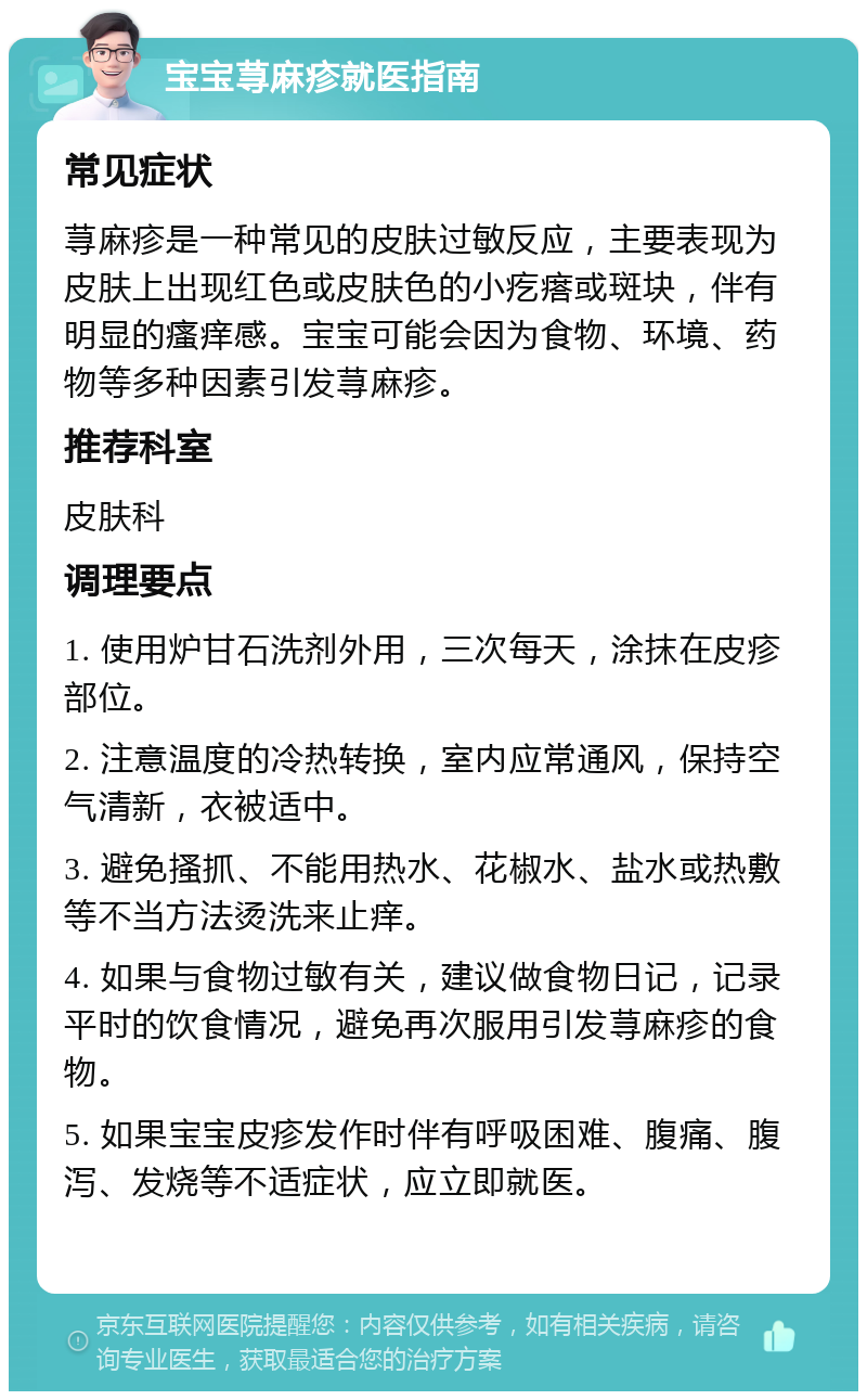 宝宝荨麻疹就医指南 常见症状 荨麻疹是一种常见的皮肤过敏反应，主要表现为皮肤上出现红色或皮肤色的小疙瘩或斑块，伴有明显的瘙痒感。宝宝可能会因为食物、环境、药物等多种因素引发荨麻疹。 推荐科室 皮肤科 调理要点 1. 使用炉甘石洗剂外用，三次每天，涂抹在皮疹部位。 2. 注意温度的冷热转换，室内应常通风，保持空气清新，衣被适中。 3. 避免搔抓、不能用热水、花椒水、盐水或热敷等不当方法烫洗来止痒。 4. 如果与食物过敏有关，建议做食物日记，记录平时的饮食情况，避免再次服用引发荨麻疹的食物。 5. 如果宝宝皮疹发作时伴有呼吸困难、腹痛、腹泻、发烧等不适症状，应立即就医。