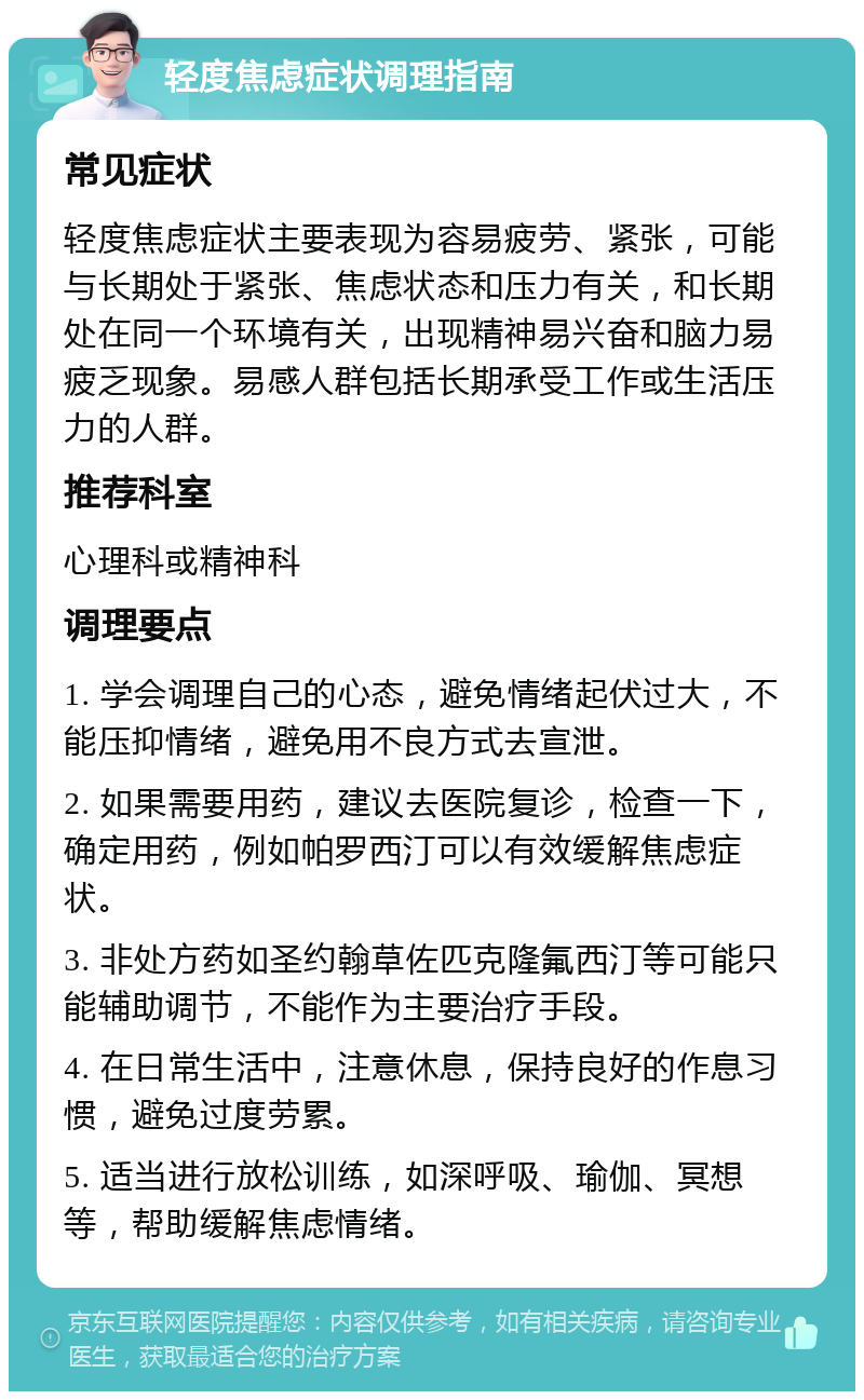 轻度焦虑症状调理指南 常见症状 轻度焦虑症状主要表现为容易疲劳、紧张，可能与长期处于紧张、焦虑状态和压力有关，和长期处在同一个环境有关，出现精神易兴奋和脑力易疲乏现象。易感人群包括长期承受工作或生活压力的人群。 推荐科室 心理科或精神科 调理要点 1. 学会调理自己的心态，避免情绪起伏过大，不能压抑情绪，避免用不良方式去宣泄。 2. 如果需要用药，建议去医院复诊，检查一下，确定用药，例如帕罗西汀可以有效缓解焦虑症状。 3. 非处方药如圣约翰草佐匹克隆氟西汀等可能只能辅助调节，不能作为主要治疗手段。 4. 在日常生活中，注意休息，保持良好的作息习惯，避免过度劳累。 5. 适当进行放松训练，如深呼吸、瑜伽、冥想等，帮助缓解焦虑情绪。