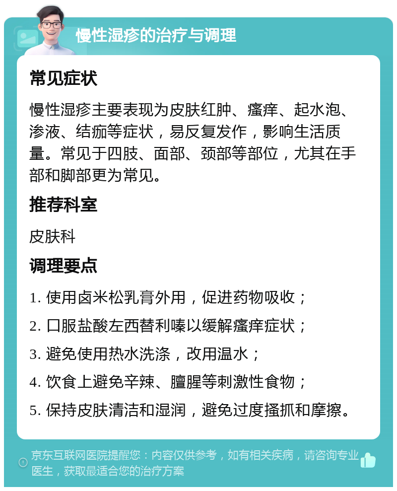 慢性湿疹的治疗与调理 常见症状 慢性湿疹主要表现为皮肤红肿、瘙痒、起水泡、渗液、结痂等症状，易反复发作，影响生活质量。常见于四肢、面部、颈部等部位，尤其在手部和脚部更为常见。 推荐科室 皮肤科 调理要点 1. 使用卤米松乳膏外用，促进药物吸收； 2. 口服盐酸左西替利嗪以缓解瘙痒症状； 3. 避免使用热水洗涤，改用温水； 4. 饮食上避免辛辣、膻腥等刺激性食物； 5. 保持皮肤清洁和湿润，避免过度搔抓和摩擦。